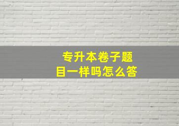 专升本卷子题目一样吗怎么答