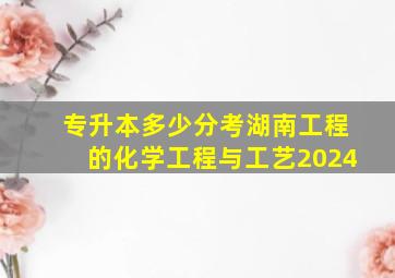 专升本多少分考湖南工程的化学工程与工艺2024