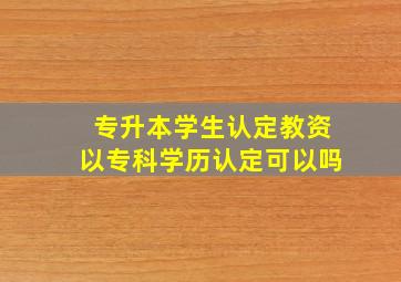 专升本学生认定教资以专科学历认定可以吗