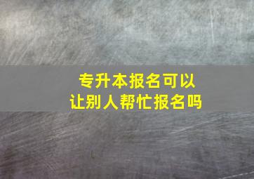 专升本报名可以让别人帮忙报名吗