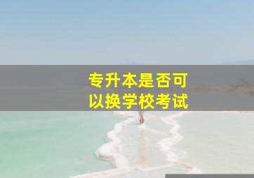 专升本是否可以换学校考试