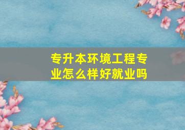 专升本环境工程专业怎么样好就业吗