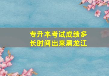 专升本考试成绩多长时间出来黑龙江