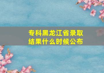 专科黑龙江省录取结果什么时候公布