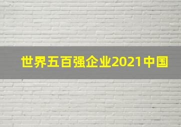 世界五百强企业2021中国