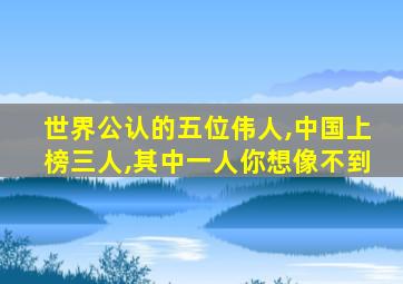 世界公认的五位伟人,中国上榜三人,其中一人你想像不到