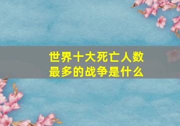 世界十大死亡人数最多的战争是什么