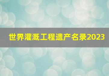 世界灌溉工程遗产名录2023