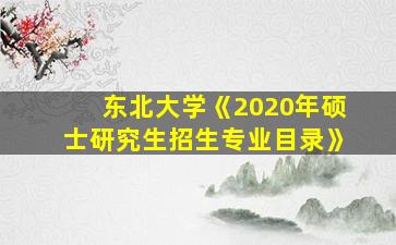 东北大学《2020年硕士研究生招生专业目录》