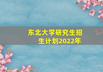 东北大学研究生招生计划2022年