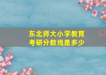 东北师大小学教育考研分数线是多少