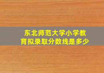 东北师范大学小学教育拟录取分数线是多少