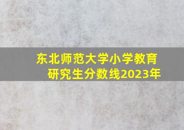 东北师范大学小学教育研究生分数线2023年