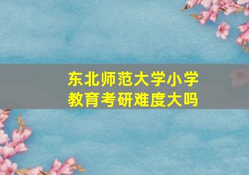 东北师范大学小学教育考研难度大吗