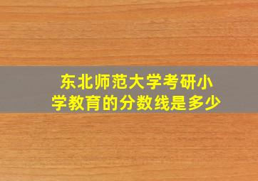 东北师范大学考研小学教育的分数线是多少