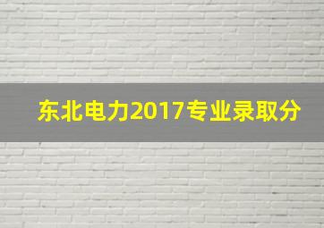 东北电力2017专业录取分