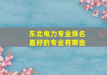 东北电力专业排名最好的专业有哪些