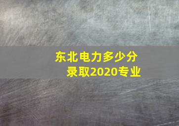 东北电力多少分录取2020专业