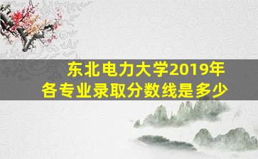 东北电力大学2019年各专业录取分数线是多少