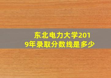 东北电力大学2019年录取分数线是多少