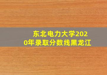 东北电力大学2020年录取分数线黑龙江