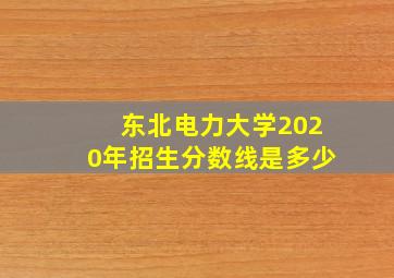 东北电力大学2020年招生分数线是多少