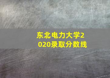 东北电力大学2020录取分数线