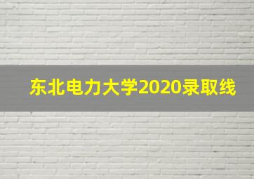 东北电力大学2020录取线