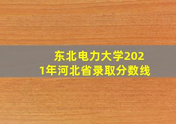 东北电力大学2021年河北省录取分数线