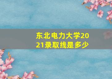 东北电力大学2021录取线是多少