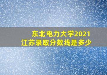 东北电力大学2021江苏录取分数线是多少