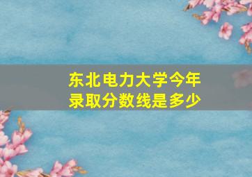 东北电力大学今年录取分数线是多少