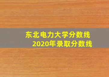 东北电力大学分数线2020年录取分数线