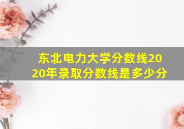 东北电力大学分数线2020年录取分数线是多少分