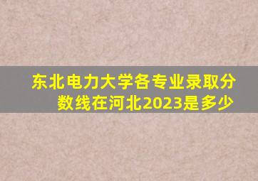 东北电力大学各专业录取分数线在河北2023是多少