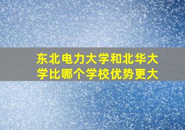 东北电力大学和北华大学比哪个学校优势更大