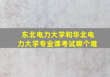 东北电力大学和华北电力大学专业课考试哪个难