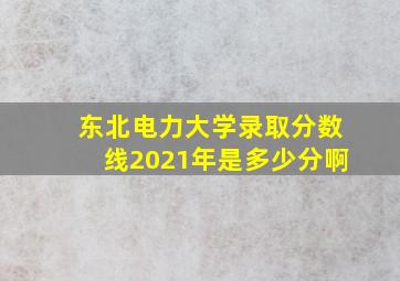 东北电力大学录取分数线2021年是多少分啊