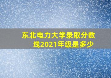 东北电力大学录取分数线2021年级是多少