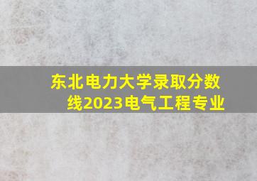 东北电力大学录取分数线2023电气工程专业