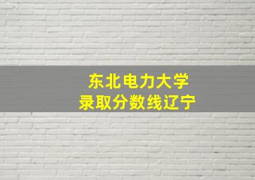 东北电力大学录取分数线辽宁