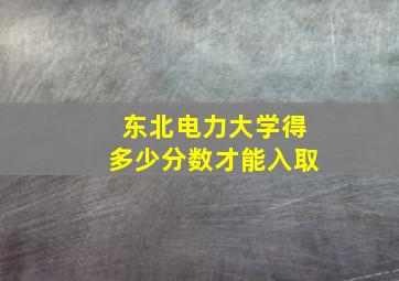 东北电力大学得多少分数才能入取