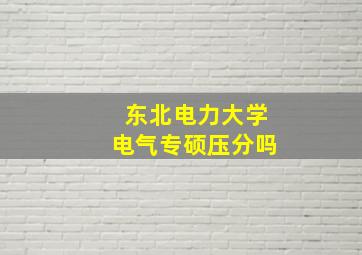 东北电力大学电气专硕压分吗