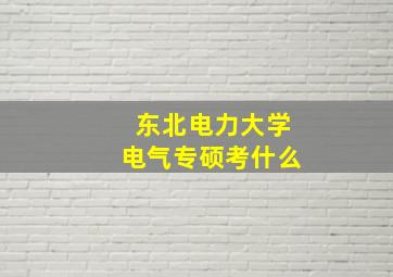 东北电力大学电气专硕考什么