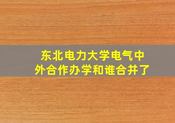 东北电力大学电气中外合作办学和谁合并了