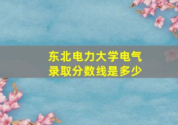 东北电力大学电气录取分数线是多少