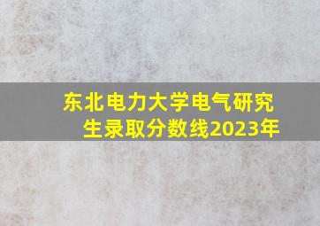 东北电力大学电气研究生录取分数线2023年