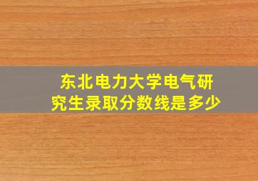 东北电力大学电气研究生录取分数线是多少