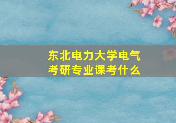 东北电力大学电气考研专业课考什么