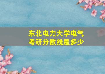 东北电力大学电气考研分数线是多少